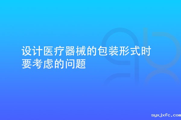 设计医疗器械的包装形式时要考虑多种因素